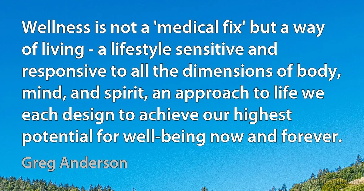 Wellness is not a 'medical fix' but a way of living - a lifestyle sensitive and responsive to all the dimensions of body, mind, and spirit, an approach to life we each design to achieve our highest potential for well-being now and forever. (Greg Anderson)