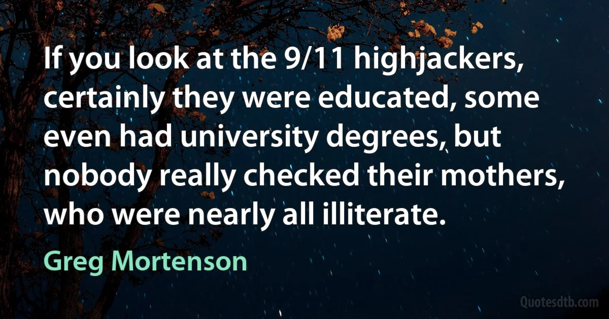 If you look at the 9/11 highjackers, certainly they were educated, some even had university degrees, but nobody really checked their mothers, who were nearly all illiterate. (Greg Mortenson)