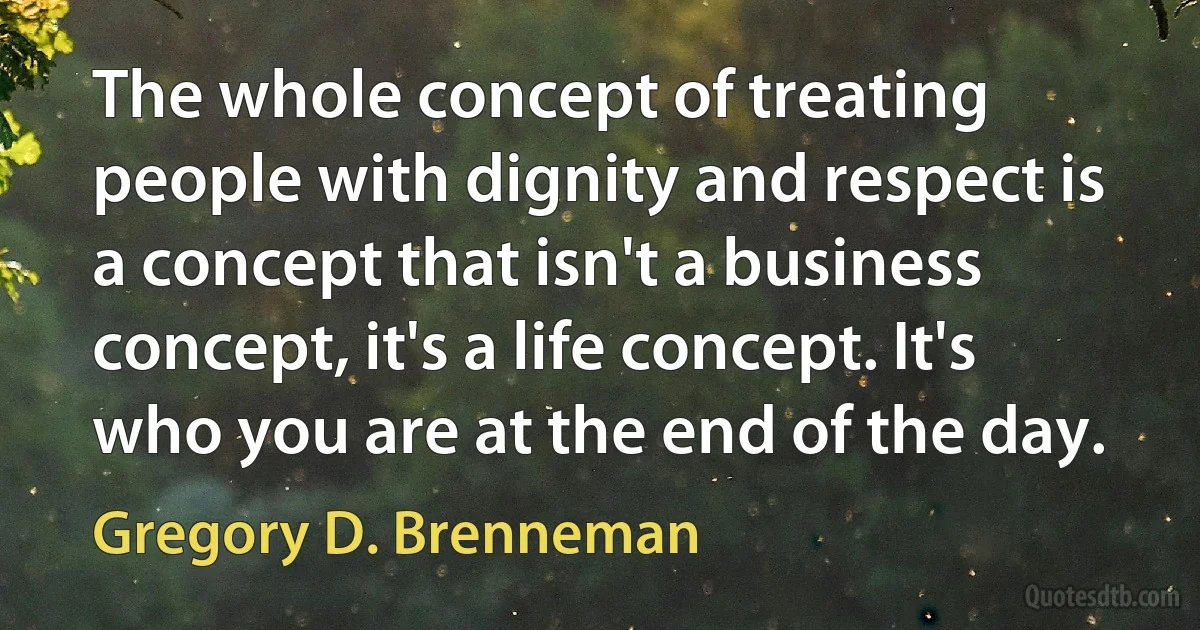 The whole concept of treating people with dignity and respect is a concept that isn't a business concept, it's a life concept. It's who you are at the end of the day. (Gregory D. Brenneman)