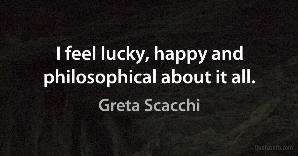 I feel lucky, happy and philosophical about it all. (Greta Scacchi)