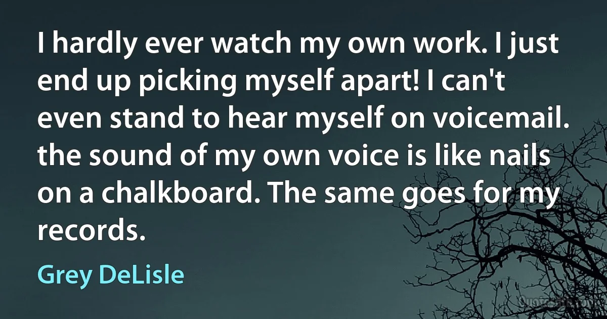 I hardly ever watch my own work. I just end up picking myself apart! I can't even stand to hear myself on voicemail. the sound of my own voice is like nails on a chalkboard. The same goes for my records. (Grey DeLisle)