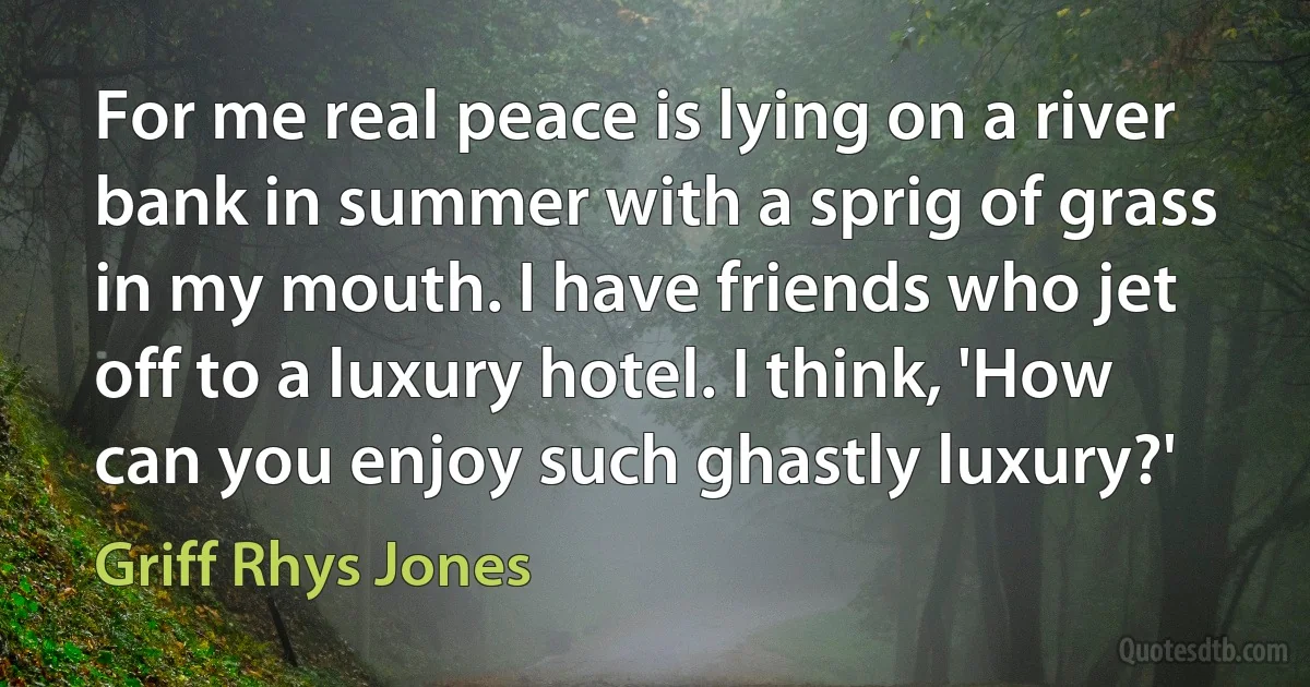 For me real peace is lying on a river bank in summer with a sprig of grass in my mouth. I have friends who jet off to a luxury hotel. I think, 'How can you enjoy such ghastly luxury?' (Griff Rhys Jones)