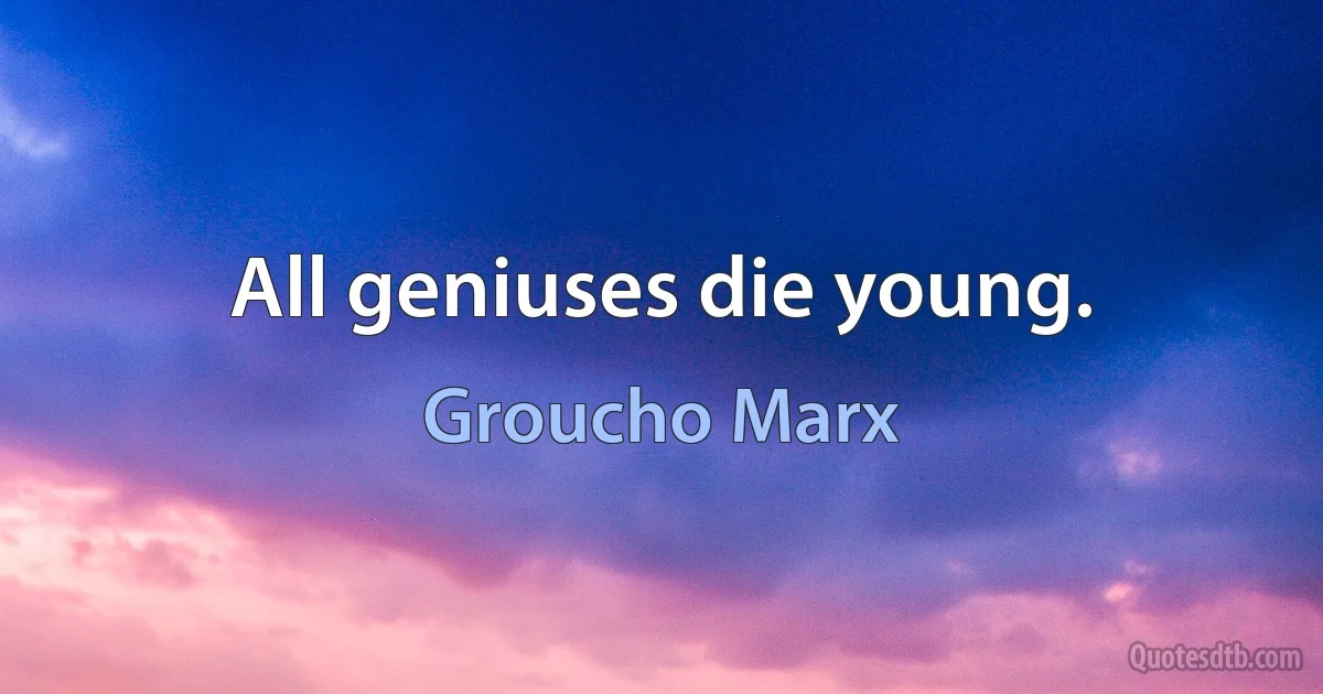 All geniuses die young. (Groucho Marx)