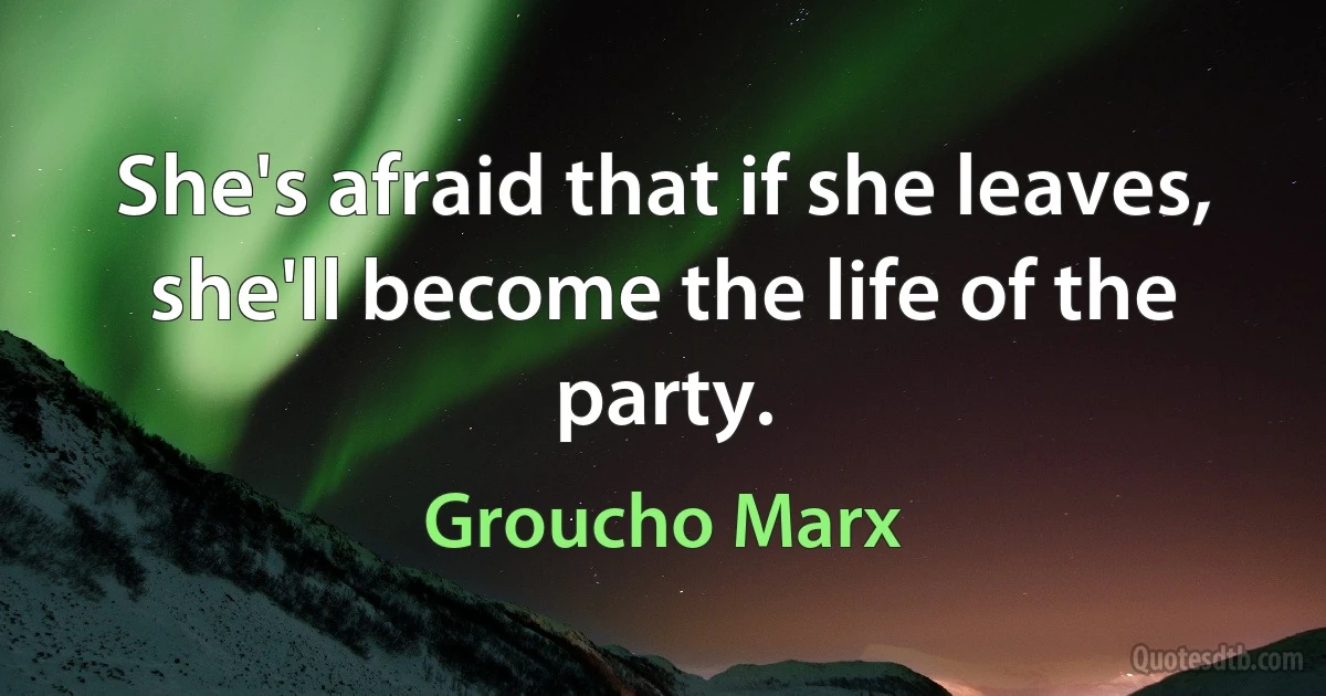 She's afraid that if she leaves, she'll become the life of the party. (Groucho Marx)