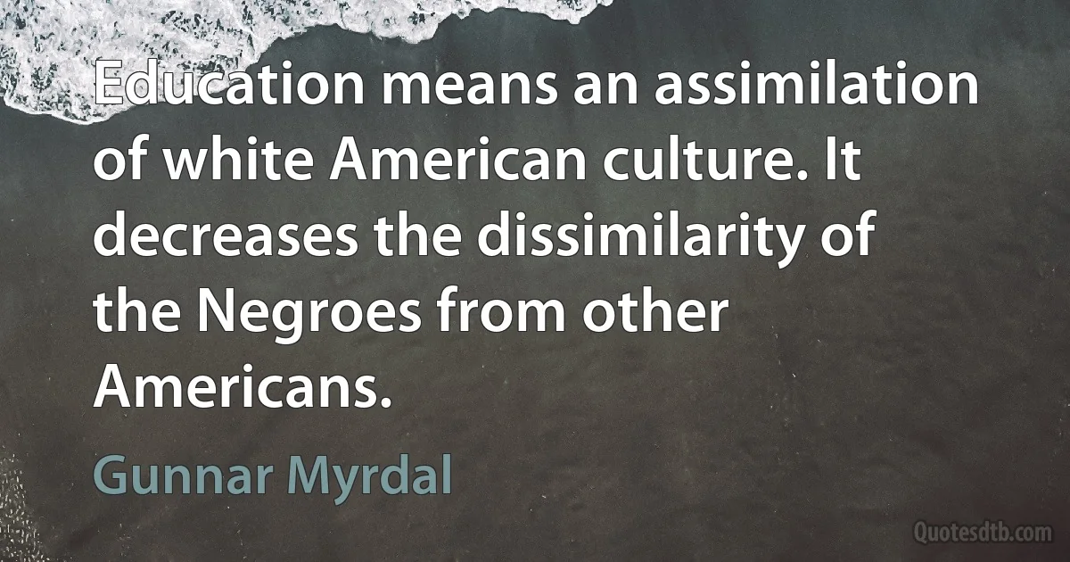 Education means an assimilation of white American culture. It decreases the dissimilarity of the Negroes from other Americans. (Gunnar Myrdal)