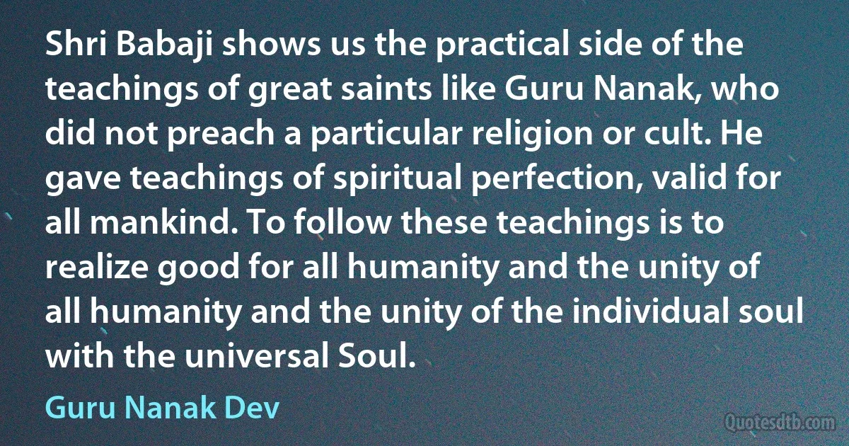 Shri Babaji shows us the practical side of the teachings of great saints like Guru Nanak, who did not preach a particular religion or cult. He gave teachings of spiritual perfection, valid for all mankind. To follow these teachings is to realize good for all humanity and the unity of all humanity and the unity of the individual soul with the universal Soul. (Guru Nanak Dev)