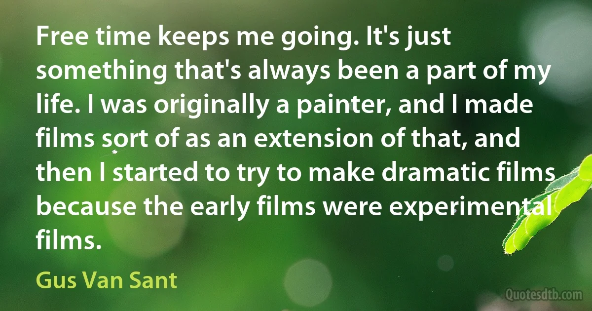 Free time keeps me going. It's just something that's always been a part of my life. I was originally a painter, and I made films sort of as an extension of that, and then I started to try to make dramatic films because the early films were experimental films. (Gus Van Sant)