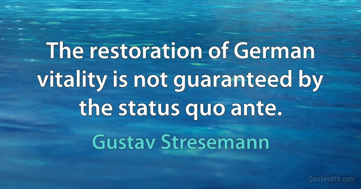 The restoration of German vitality is not guaranteed by the status quo ante. (Gustav Stresemann)