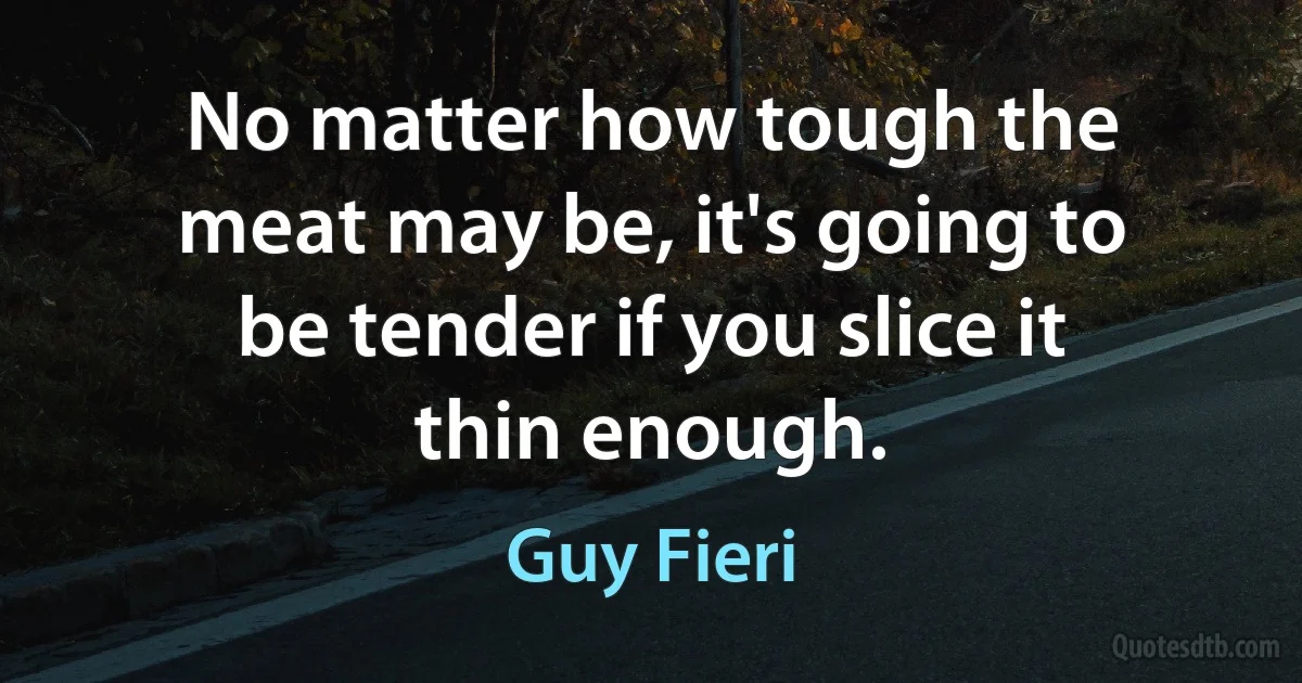 No matter how tough the meat may be, it's going to be tender if you slice it thin enough. (Guy Fieri)