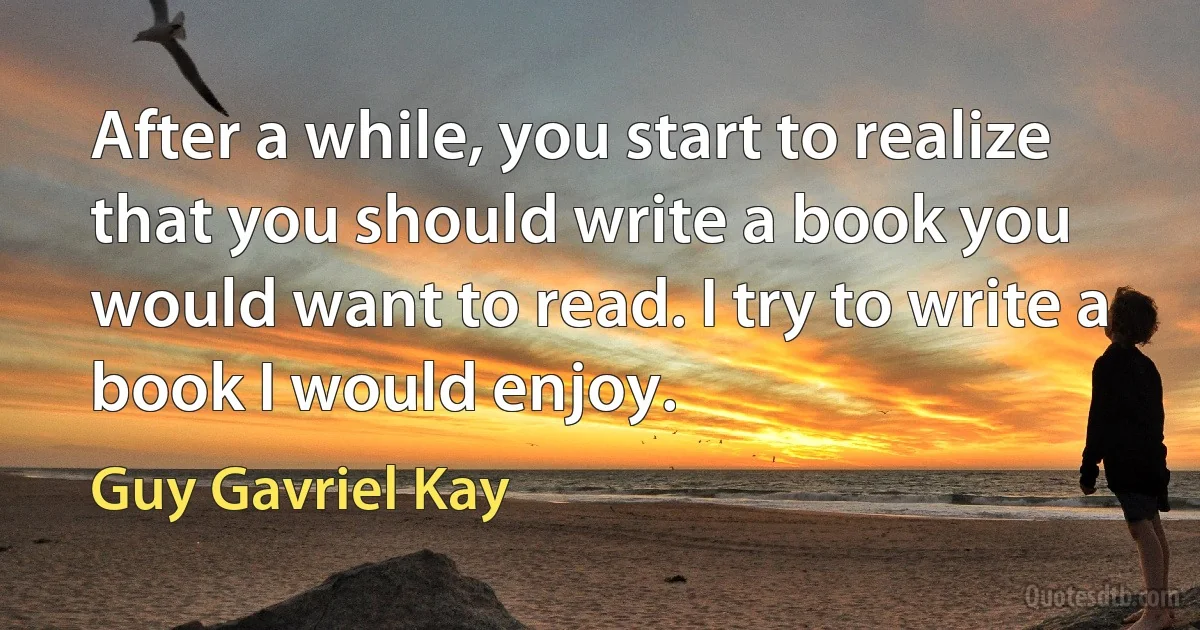 After a while, you start to realize that you should write a book you would want to read. I try to write a book I would enjoy. (Guy Gavriel Kay)