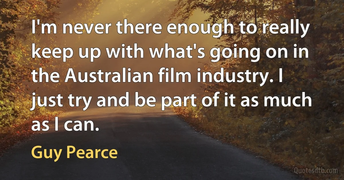 I'm never there enough to really keep up with what's going on in the Australian film industry. I just try and be part of it as much as I can. (Guy Pearce)