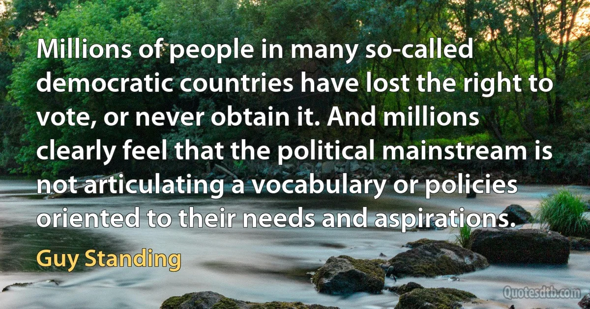 Millions of people in many so-called democratic countries have lost the right to vote, or never obtain it. And millions clearly feel that the political mainstream is not articulating a vocabulary or policies oriented to their needs and aspirations. (Guy Standing)