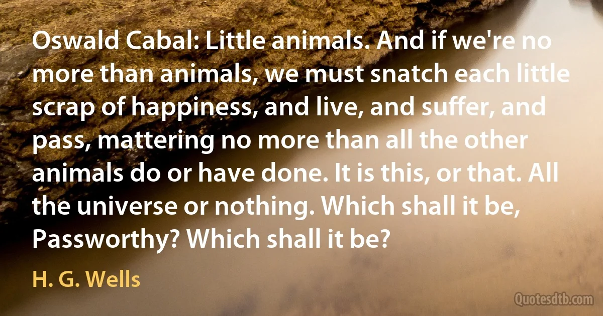 Oswald Cabal: Little animals. And if we're no more than animals, we must snatch each little scrap of happiness, and live, and suffer, and pass, mattering no more than all the other animals do or have done. It is this, or that. All the universe or nothing. Which shall it be, Passworthy? Which shall it be? (H. G. Wells)