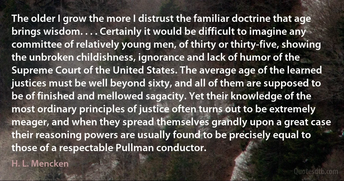 The older I grow the more I distrust the familiar doctrine that age brings wisdom. . . . Certainly it would be difficult to imagine any committee of relatively young men, of thirty or thirty-five, showing the unbroken childishness, ignorance and lack of humor of the Supreme Court of the United States. The average age of the learned justices must be well beyond sixty, and all of them are supposed to be of finished and mellowed sagacity. Yet their knowledge of the most ordinary principles of justice often turns out to be extremely meager, and when they spread themselves grandly upon a great case their reasoning powers are usually found to be precisely equal to those of a respectable Pullman conductor. (H. L. Mencken)