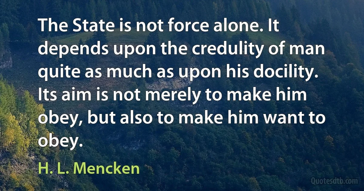 The State is not force alone. It depends upon the credulity of man quite as much as upon his docility. Its aim is not merely to make him obey, but also to make him want to obey. (H. L. Mencken)