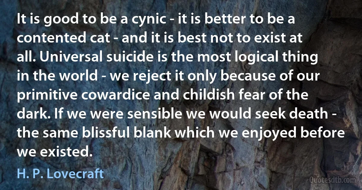 It is good to be a cynic - it is better to be a contented cat - and it is best not to exist at all. Universal suicide is the most logical thing in the world - we reject it only because of our primitive cowardice and childish fear of the dark. If we were sensible we would seek death - the same blissful blank which we enjoyed before we existed. (H. P. Lovecraft)