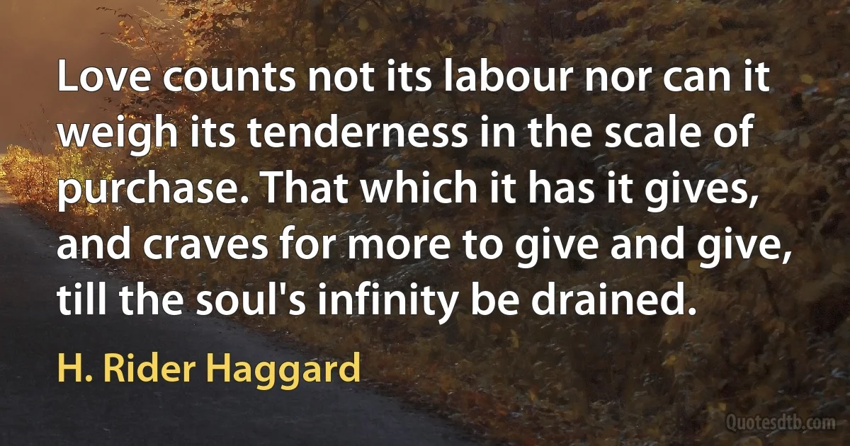 Love counts not its labour nor can it weigh its tenderness in the scale of purchase. That which it has it gives, and craves for more to give and give, till the soul's infinity be drained. (H. Rider Haggard)