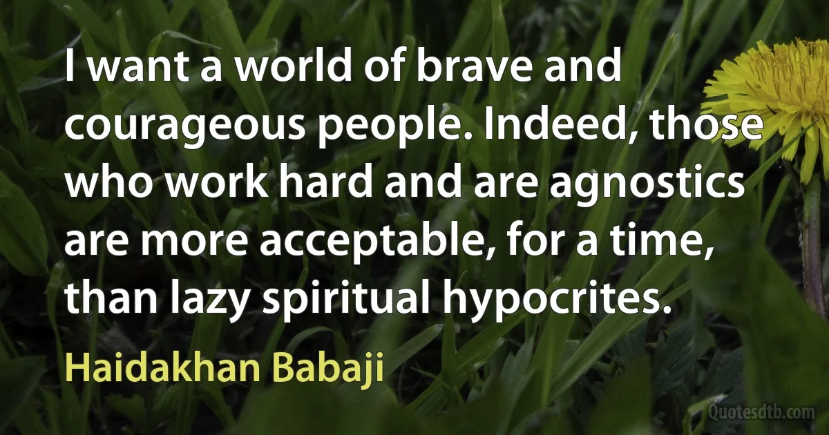 I want a world of brave and courageous people. Indeed, those who work hard and are agnostics are more acceptable, for a time, than lazy spiritual hypocrites. (Haidakhan Babaji)