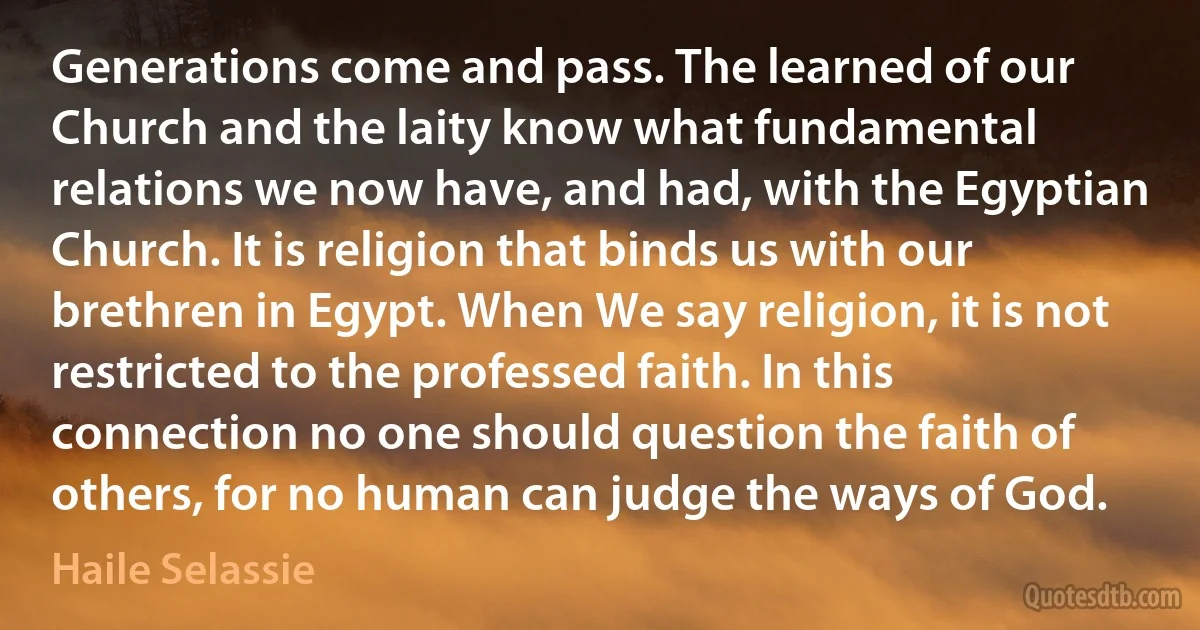 Generations come and pass. The learned of our Church and the laity know what fundamental relations we now have, and had, with the Egyptian Church. It is religion that binds us with our brethren in Egypt. When We say religion, it is not restricted to the professed faith. In this connection no one should question the faith of others, for no human can judge the ways of God. (Haile Selassie)