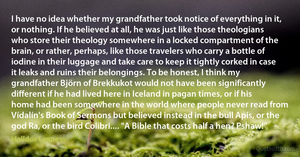 I have no idea whether my grandfather took notice of everything in it, or nothing. If he believed at all, he was just like those theologians who store their theology somewhere in a locked compartment of the brain, or rather, perhaps, like those travelers who carry a bottle of iodine in their luggage and take care to keep it tightly corked in case it leaks and ruins their belongings. To be honest, I think my grandfather Björn of Brekkukot would not have been significantly different if he had lived here in Iceland in pagan times, or if his home had been somewhere in the world where people never read from Vídalín's Book of Sermons but believed instead in the bull Apis, or the god Ra, or the bird Colibri.... "A Bible that costs half a hen? Pshaw!" (Halldór Laxness)