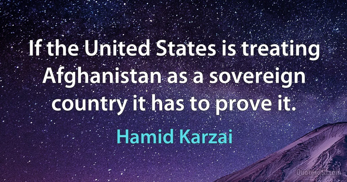 If the United States is treating Afghanistan as a sovereign country it has to prove it. (Hamid Karzai)