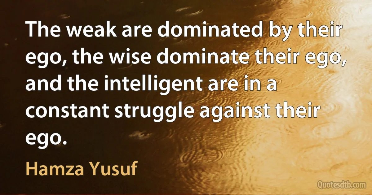 The weak are dominated by their ego, the wise dominate their ego, and the intelligent are in a constant struggle against their ego. (Hamza Yusuf)