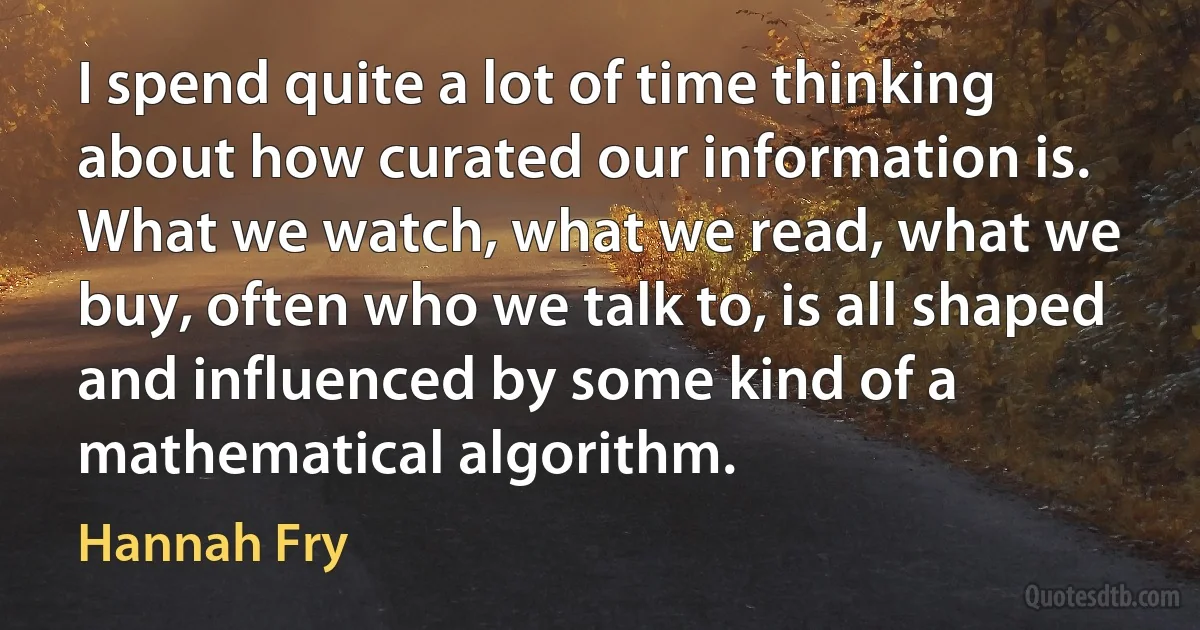 I spend quite a lot of time thinking about how curated our information is. What we watch, what we read, what we buy, often who we talk to, is all shaped and influenced by some kind of a mathematical algorithm. (Hannah Fry)