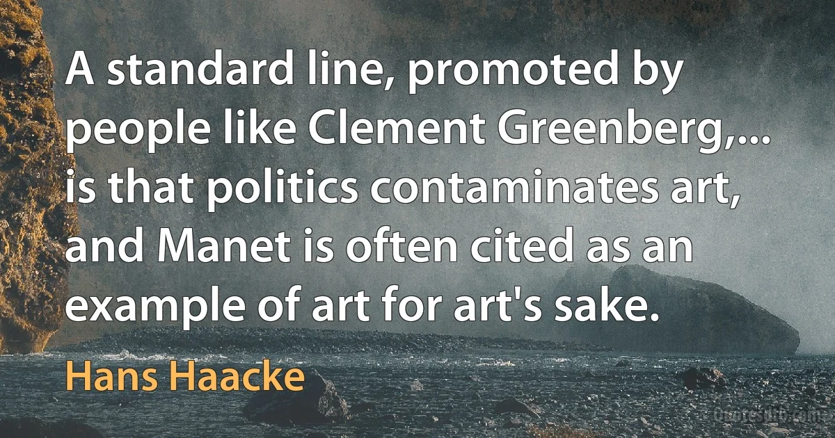 A standard line, promoted by people like Clement Greenberg,... is that politics contaminates art, and Manet is often cited as an example of art for art's sake. (Hans Haacke)