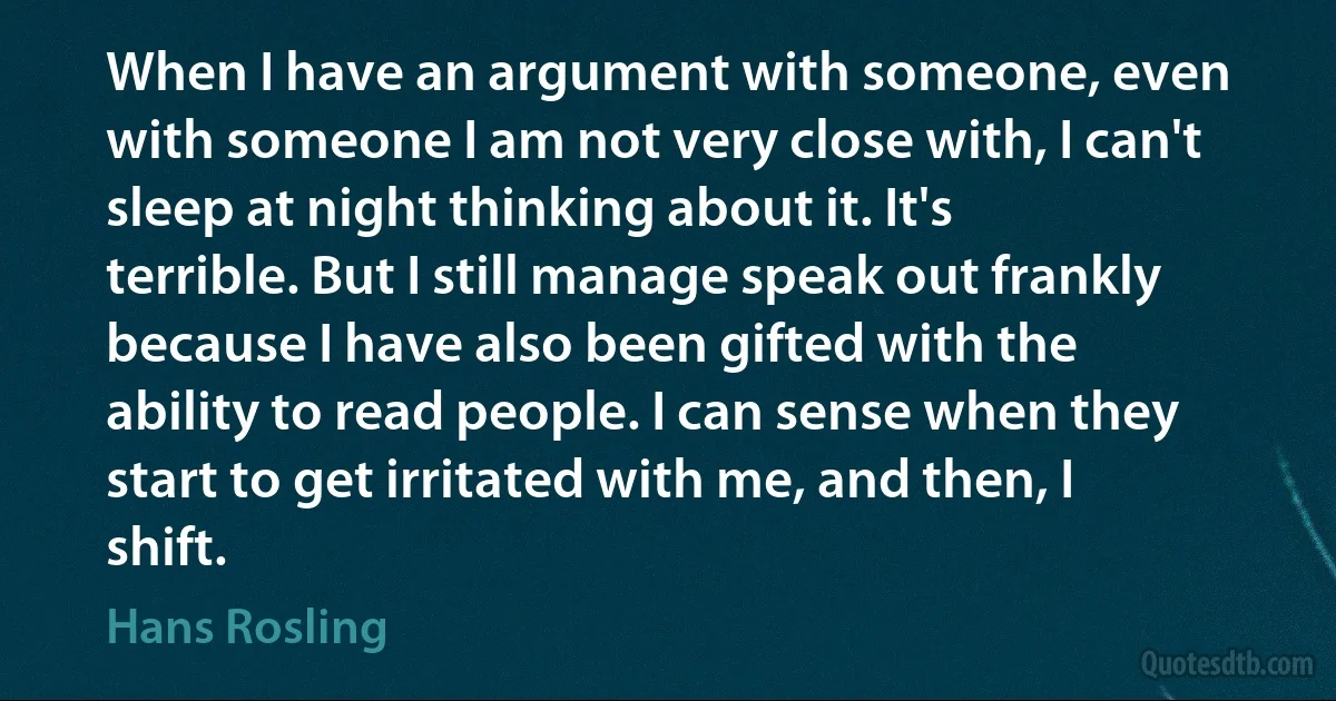 When I have an argument with someone, even with someone I am not very close with, I can't sleep at night thinking about it. It's terrible. But I still manage speak out frankly because I have also been gifted with the ability to read people. I can sense when they start to get irritated with me, and then, I shift. (Hans Rosling)