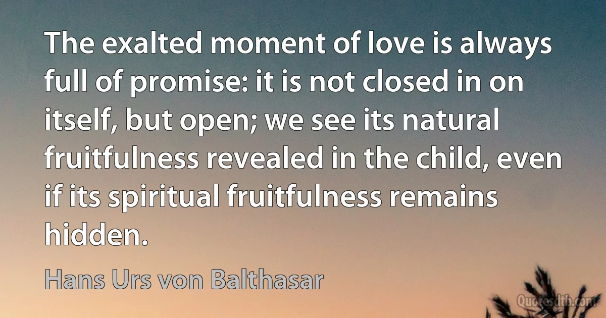 The exalted moment of love is always full of promise: it is not closed in on itself, but open; we see its natural fruitfulness revealed in the child, even if its spiritual fruitfulness remains hidden. (Hans Urs von Balthasar)