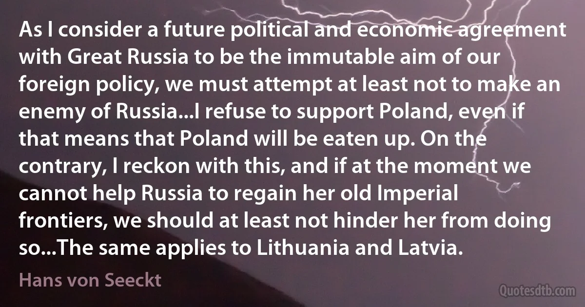 As I consider a future political and economic agreement with Great Russia to be the immutable aim of our foreign policy, we must attempt at least not to make an enemy of Russia...I refuse to support Poland, even if that means that Poland will be eaten up. On the contrary, I reckon with this, and if at the moment we cannot help Russia to regain her old Imperial frontiers, we should at least not hinder her from doing so...The same applies to Lithuania and Latvia. (Hans von Seeckt)