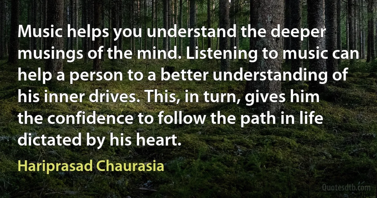 Music helps you understand the deeper musings of the mind. Listening to music can help a person to a better understanding of his inner drives. This, in turn, gives him the confidence to follow the path in life dictated by his heart. (Hariprasad Chaurasia)