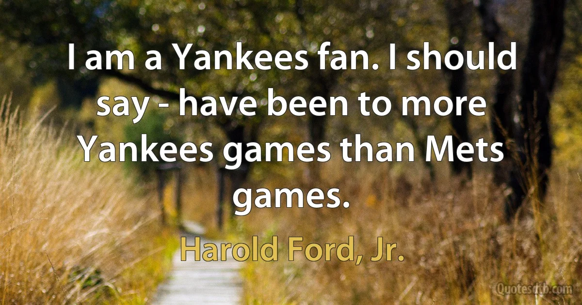 I am a Yankees fan. I should say - have been to more Yankees games than Mets games. (Harold Ford, Jr.)