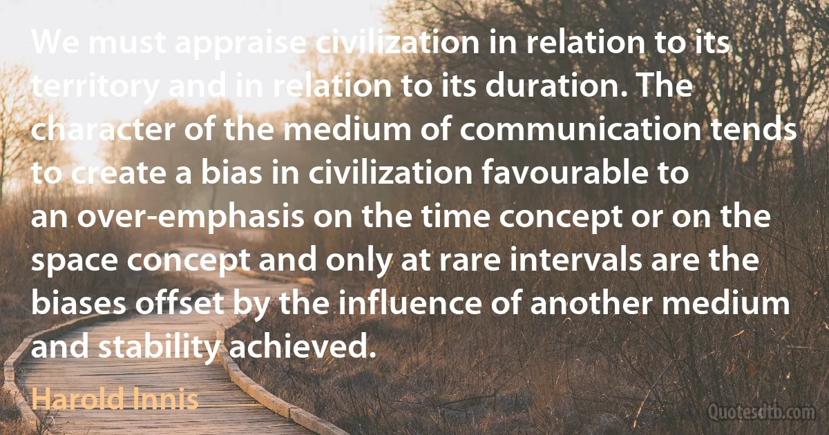 We must appraise civilization in relation to its territory and in relation to its duration. The character of the medium of communication tends to create a bias in civilization favourable to an over-emphasis on the time concept or on the space concept and only at rare intervals are the biases offset by the influence of another medium and stability achieved. (Harold Innis)