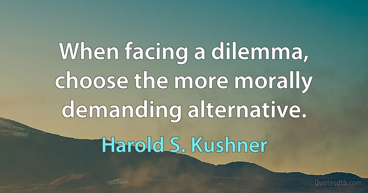 When facing a dilemma, choose the more morally demanding alternative. (Harold S. Kushner)