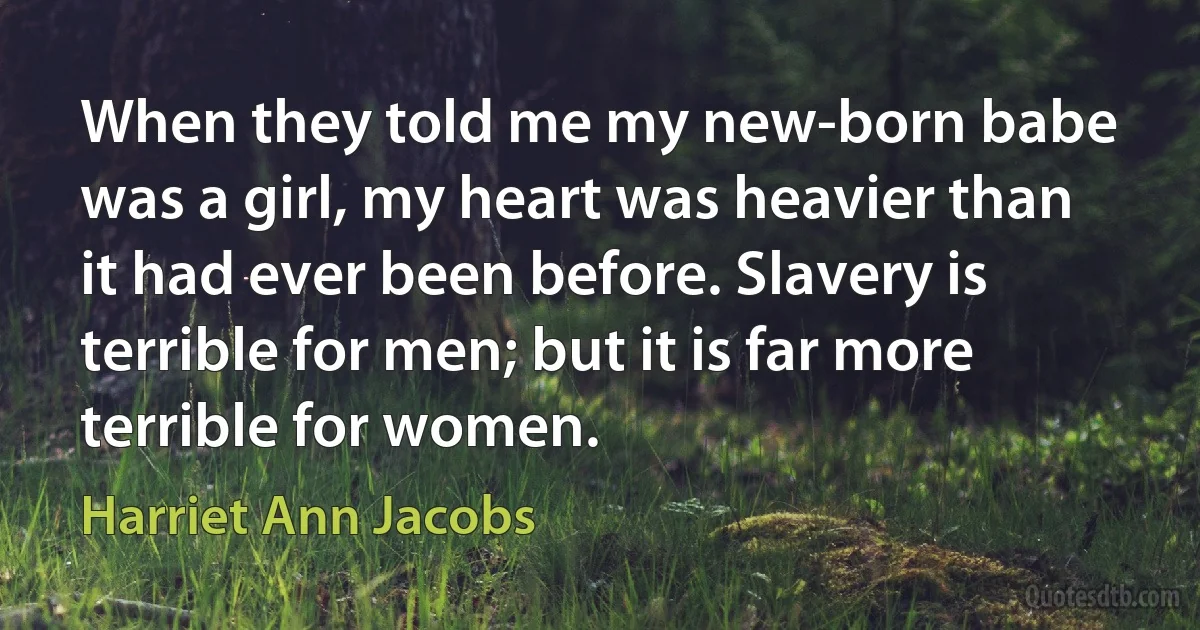 When they told me my new-born babe was a girl, my heart was heavier than it had ever been before. Slavery is terrible for men; but it is far more terrible for women. (Harriet Ann Jacobs)