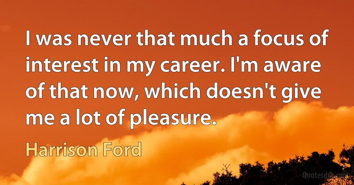 I was never that much a focus of interest in my career. I'm aware of that now, which doesn't give me a lot of pleasure. (Harrison Ford)