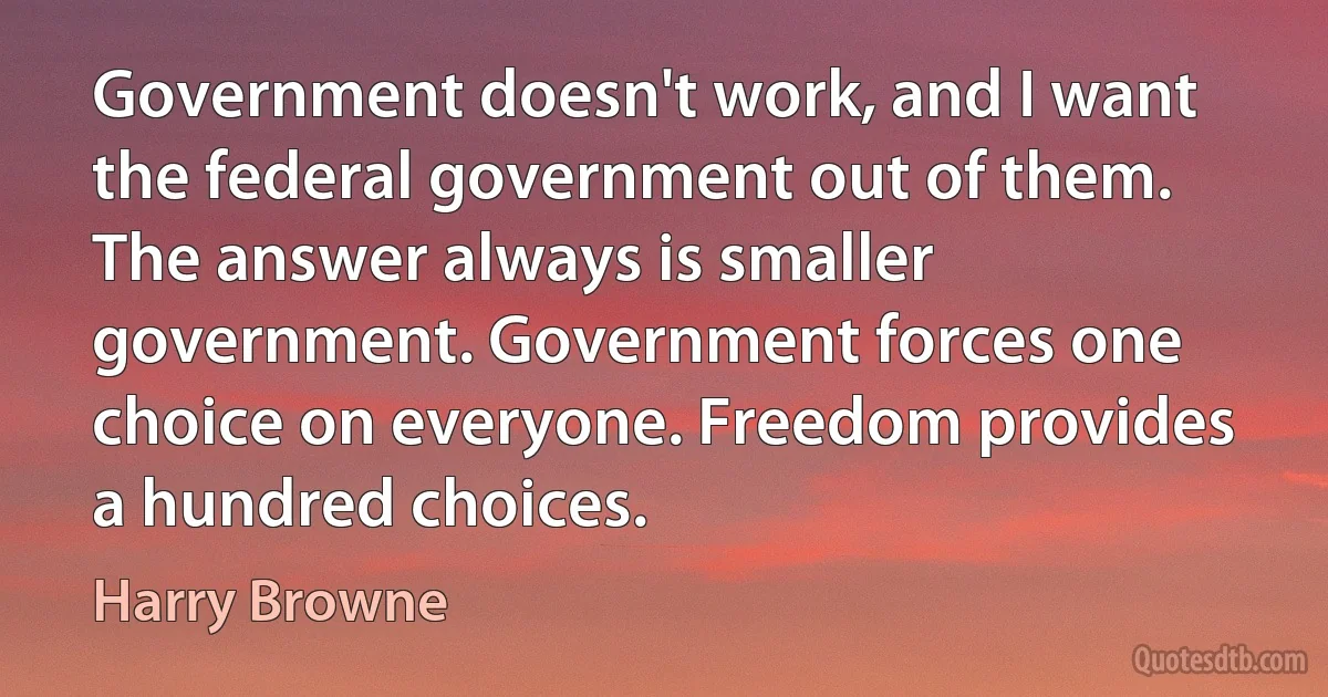 Government doesn't work, and I want the federal government out of them. The answer always is smaller government. Government forces one choice on everyone. Freedom provides a hundred choices. (Harry Browne)