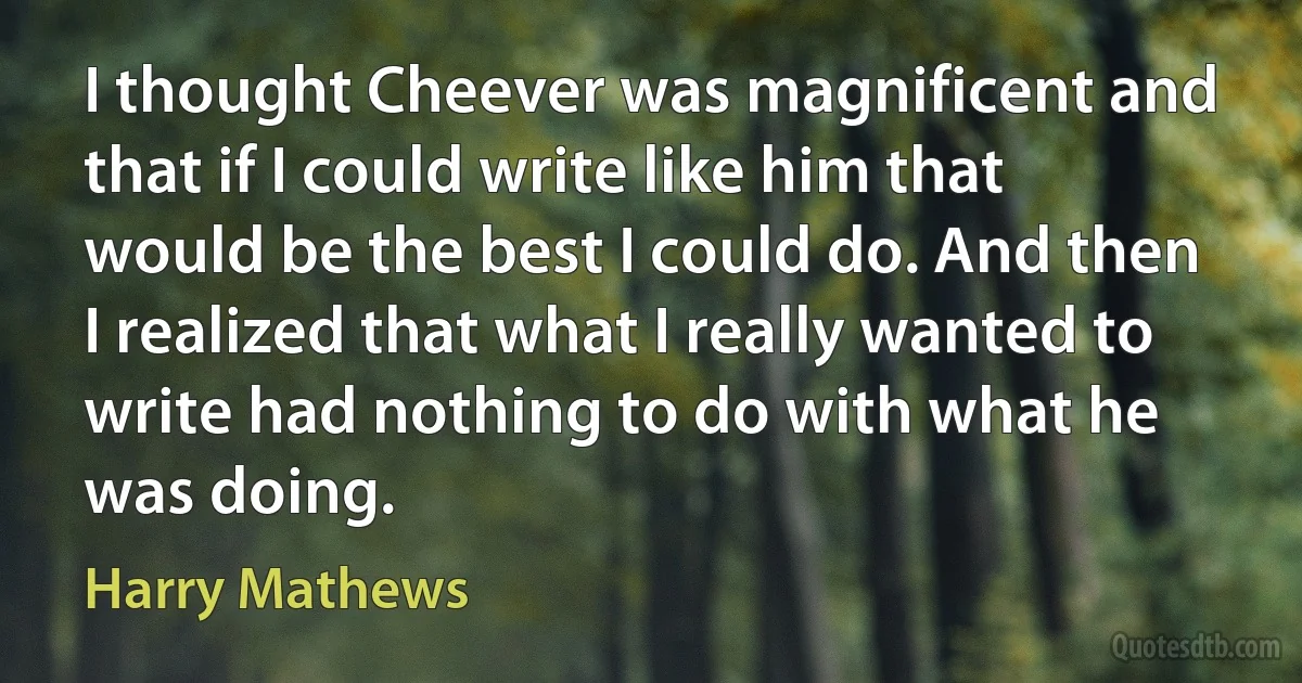 I thought Cheever was magnificent and that if I could write like him that would be the best I could do. And then I realized that what I really wanted to write had nothing to do with what he was doing. (Harry Mathews)