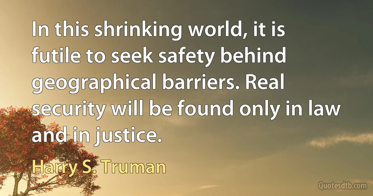 In this shrinking world, it is futile to seek safety behind geographical barriers. Real security will be found only in law and in justice. (Harry S. Truman)