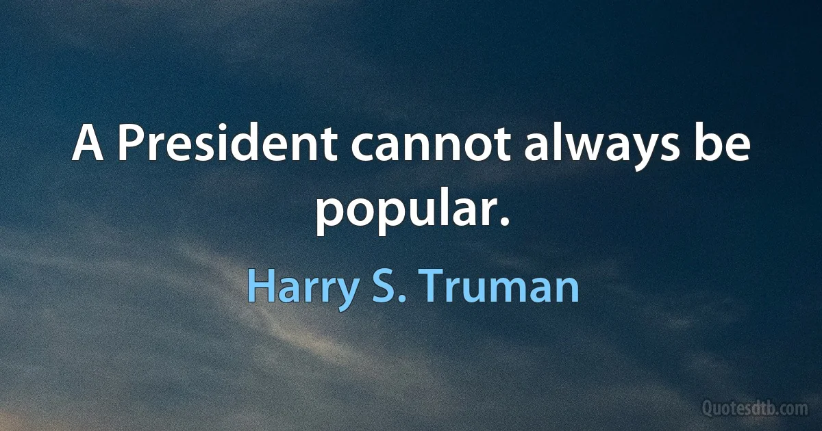 A President cannot always be popular. (Harry S. Truman)