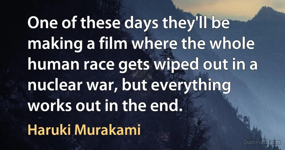 One of these days they'll be making a film where the whole human race gets wiped out in a nuclear war, but everything works out in the end. (Haruki Murakami)