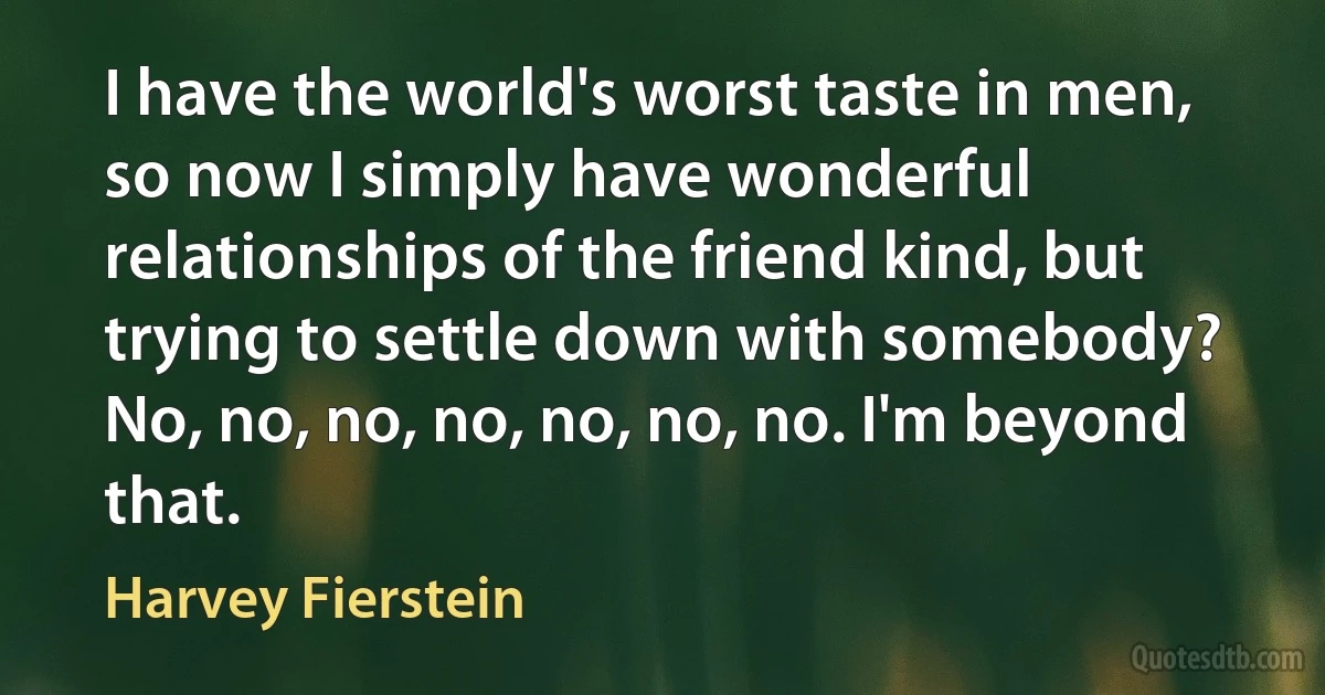 I have the world's worst taste in men, so now I simply have wonderful relationships of the friend kind, but trying to settle down with somebody? No, no, no, no, no, no, no. I'm beyond that. (Harvey Fierstein)