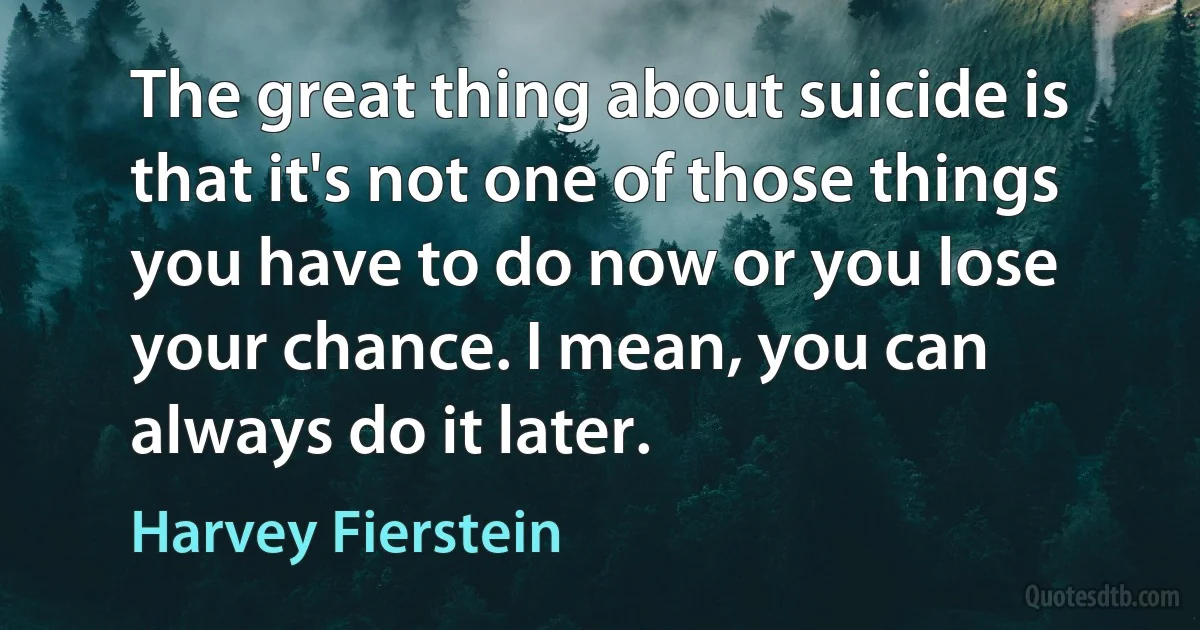 The great thing about suicide is that it's not one of those things you have to do now or you lose your chance. I mean, you can always do it later. (Harvey Fierstein)