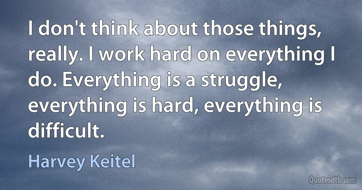 I don't think about those things, really. I work hard on everything I do. Everything is a struggle, everything is hard, everything is difficult. (Harvey Keitel)