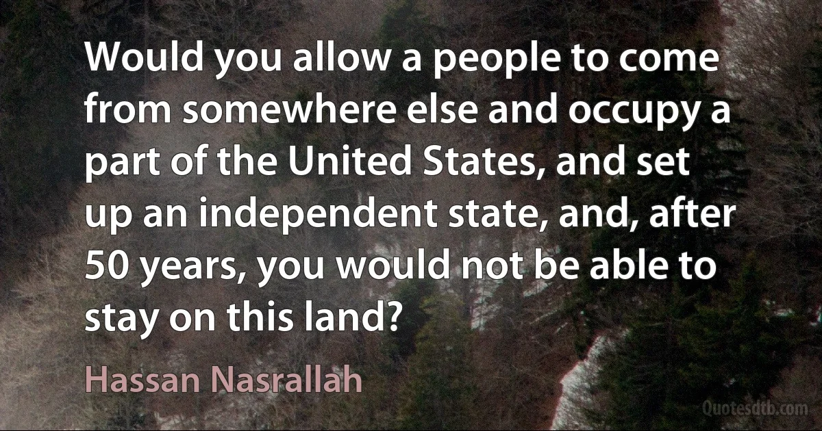 Would you allow a people to come from somewhere else and occupy a part of the United States, and set up an independent state, and, after 50 years, you would not be able to stay on this land? (Hassan Nasrallah)