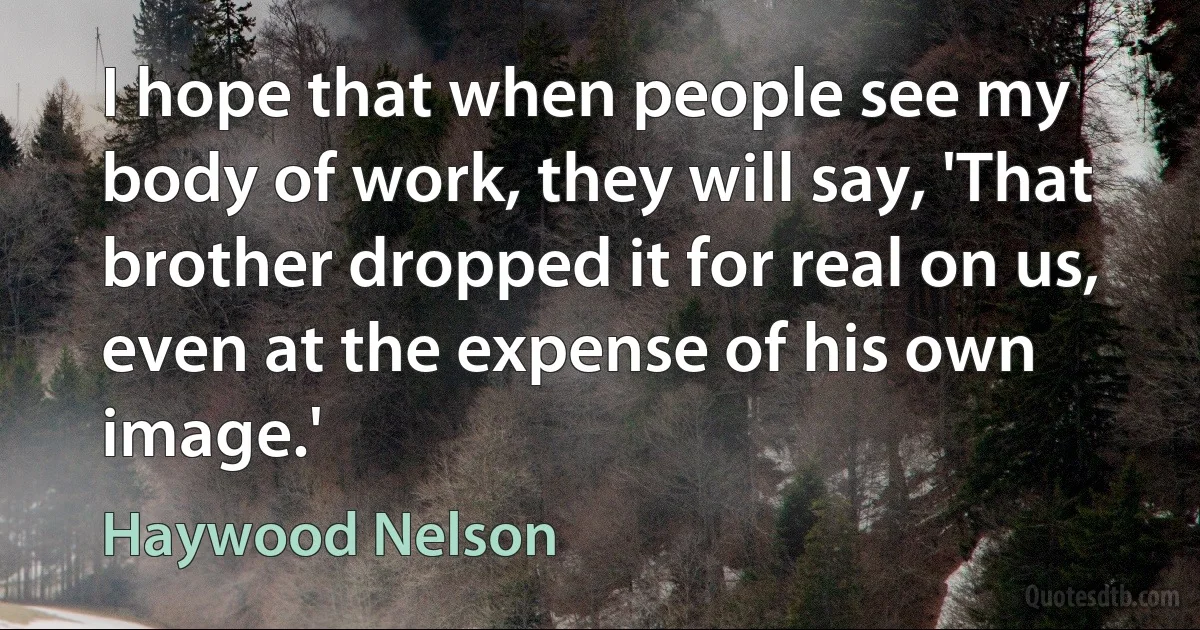 I hope that when people see my body of work, they will say, 'That brother dropped it for real on us, even at the expense of his own image.' (Haywood Nelson)