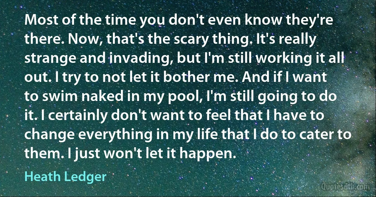 Most of the time you don't even know they're there. Now, that's the scary thing. It's really strange and invading, but I'm still working it all out. I try to not let it bother me. And if I want to swim naked in my pool, I'm still going to do it. I certainly don't want to feel that I have to change everything in my life that I do to cater to them. I just won't let it happen. (Heath Ledger)