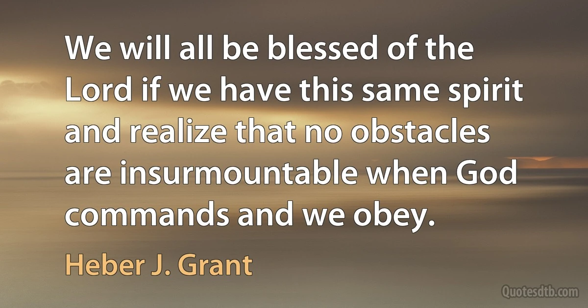 We will all be blessed of the Lord if we have this same spirit and realize that no obstacles are insurmountable when God commands and we obey. (Heber J. Grant)