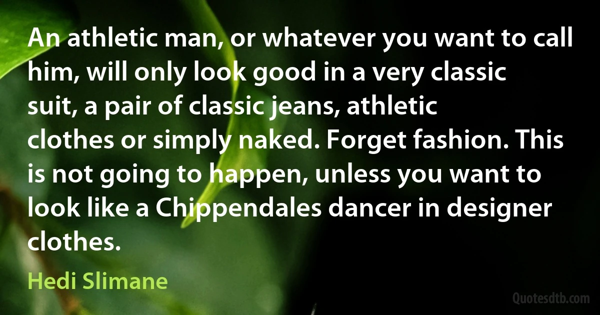 An athletic man, or whatever you want to call him, will only look good in a very classic suit, a pair of classic jeans, athletic clothes or simply naked. Forget fashion. This is not going to happen, unless you want to look like a Chippendales dancer in designer clothes. (Hedi Slimane)